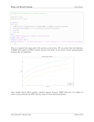 Radar and Remote Sensing Laboratories
%% Subplot for different cross section case two
2
sig1=[0.1 1 10];
4 color=[1 0 0.5 1 0.5];
6 figure();
for i=1:3
8 EIRP=(((4*pi)ˆ2)*Kb*T0*F*L*(R.ˆ4)*omega*SNR)./((lambdaˆ2)*sig1(i)*n*Tscan);
plot(R,10*log10(EIRP),’color’,[color(i+1),color(i+2),color(i)])
10 grid on;
hold on;
12 end
title(’EIRP of Radar with different cross section’);
14 ylabel(’EIRP [dB]’)
xlabel(’Distance [Km]’)
16 legend(’cross sec. = 0.1 mˆ2’,’cross sec. = 1 mˆ2’,’cross sec. = 10 mˆ2’,’Location’,’SouthEast
’);
Here it is reported the ouput plot of the previous code section. We can notice that the behaviour
of EIRP with respect to SNR is exactly inverse, that shows us the correct inverse proportionality
between the two quantities.
Distance [Km] ×10 5
0.2 0.4 0.6 0.8 1 1.2 1.4 1.6 1.8
EIRP[dB]
20
30
40
50
60
70
80
EIRP of Radar with different cross section
cross sec. = 0.1 m
2
cross sec. = 1 m 2
cross sec. = 10 m
2
Since smaller object reﬂect usually a reduced amount of power, EIRP value has to be higher in
order to keep constant the SNR with low value of Cross Scattering Section.
Ferro Demetrio, Minetto Alex Page 6 of 27
 