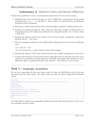 Radar and Remote Sensing Laboratories
Laboratory 2 - Refractive Index and Obstacle Diﬀraction
Evaluate the possibility to create a communication link between the two extreme points.
1. Download from the personal web page one of the ASCII ﬁles containing the terrain proﬁle
(profx.jpf where x=1, · · · , 4) and plot it. These proﬁles are extracted from the Piedmont
Numerical Terrain Modelling.
2. Download a radiosounding proﬁle (from Cuneo-Levaldigi if available or Milano-Linate site).
3. Compute the spatial-averaged K value using the refractivity gradient evaluated from ra-
diosounding data in the height layers deﬁned by the orographic proﬁle, (Re = Earths radius
= 6378 Km)
4. Evaluate the distance of the worst obstacle from the line of sight, considering a refractivity
gradient dN/dh = -157 N/km
5. Plot the orographic proﬁle above the modiﬁed Earth, taking into account also the two following
cases:
(a) a value K = 4/3
(b) the averaged Kmean value evaluated using radiosounding
6. Evaluate the distance of the worst obstacle from the line of sight considering 5a and 5b cases.
7. Compare these distances with the ﬁrst Fresnel radius dimension (at the point where the worst
obstacle is), considering a working frequency of 10 GHz and evaluate the attenuation due to
diﬀraction eﬀects, considering the three cases (dN/dh = -157 N/km, 5a case, 5b case).
Task 1 - Orography Acquisition
We are just commenting the ﬁrst two tasks in order to show the MATLAB’s code for the data
processing and the relative plots. We report below the plots of terrain proﬁles from Piedmont
model.
for i=1:4
2 x=load(strcat(’prof’,int2str(i),’.ipf’)); % data loading from profx.ipf files
figure(1)
4 subplot(2,2,i)
%plot(x), hold on
6 plot(x(:,1),x(:,2),’-b.’), grid on
title(strcat(’Orography ’,int2str(i)));
8 xlabel(’Distance [km]’);
ylabel(’Height [m]’);
10 end
The code before is useful to get geographic proﬁles from proper ﬁles and plot them in order to see
the orographic element’s shape.
Ferro Demetrio, Minetto Alex Page 7 of 27
 