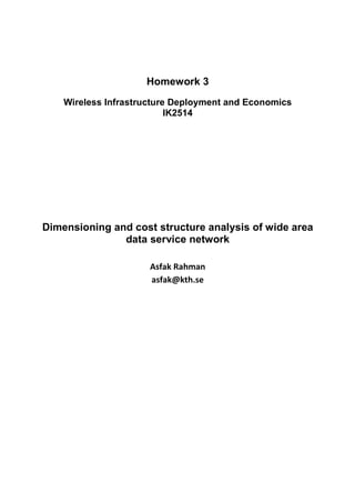 Homework 3
    Wireless Infrastructure Deployment and Economics
                           IK2514




Dimensioning and cost structure analysis of wide area
               data service network

                      Asfak Rahman
                      asfak@kth.se
 
