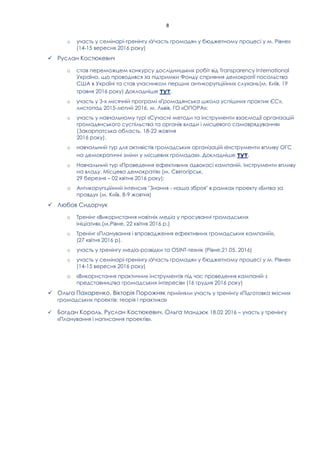 8
o участь у семінарі-тренінгу «Участь громадян у бюджетному процесі у м. Рівне»
(14-15 вересня 2016 року)
✓ Руслан Костюкевич
o став переможцем конкурсу дослідницьких робіт від Transparency International
Україна, що проводився за підтримки Фонду сприяння демократії посольства
США в Україні та став учасником перших антикорупційних слухань(м. Київ, 19
травня 2016 року) Докладніше .
o участь у 3-х місячній програмі «Громадянська школа успішних практик ЄС»,
листопад 2015-лютий 2016, м. Львів, ГО «ОПОРА»;
o участь у навчальному турі «Сучасні методи та інструменти взаємодії організацій
громадянського суспільства та органів влади і місцевого самоврядування»
(Закарпатська область, 18-22 жовтня
2016 року).
o навчальний тур для активістів громадських організацій «Інструменти впливу ОГС
на демократичні зміни у місцевих громадах». Докладніше тут.
o Навчальний тур «Проведення ефективних адвокасі кампаній. Інструменти впливу
на владу. Місцева демократія» (м. Святогірськ,
29 березня – 02 квітня 2016 року);
o Антикорупційний інтенсив "Знання - наша зброя" в рамках проекту «Битва за
правду» (м. Київ, 8-9 жовтня)
✓ Любов Сидорчук
o Тренінг «Використання новітніх медіа у просуванні громадських
ініціатив»,(м.Рівне, 22 квітня 2016 р.)
o Тренінг «Планування і впровадження ефективних громадських кампаній»,
(27 квітня 2016 р).
o участь у тренінгу медіа-розвідки та OSINT-технік (Рівне,21.05. 2016)
o участь у семінарі-тренінгу «Участь громадян у бюджетному процесі у м. Рівне»
(14-15 вересня 2016 року)
o «Використання практичних інструментів під час проведення кампаній з
представництва громадських інтересів» (16 грудня 2016 року)
✓ Ольга Пахаренко, Вікторія Порожняк прийняли участь у тренінгу «Підготовка якісних
громадських проектів: теорія і практика»
✓ Богдан Король, Руслан Костюкевич, Ольга Мандзюк 18.02 2016 – участь у тренінгу
«Планування і написання проектів».
 