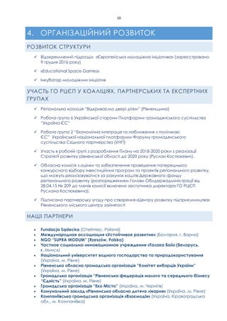 10
4. ОРГАНІЗАЦІЙНИЙ РОЗВИТОК
РОЗВИТОК СТРУКТУРИ
 Відокремлений підрозділ «Європейська молодіжна ініціатива» (зареєстровано
9 грудня 2016 року)
 «Educational Space Games»
 Інкубатор молодіжних ініціатив
УЧАСТЬ ГО РЦЄП У КОАЛІЦІЯХ, ПАРТНЕРСЬКИХ ТА ЕКСПЕРТНИХ
ГРУПАХ
 Регіональна коаліція “Відкриваємо двері дітям” (Рівненщина)
 Робоча група 6 Української сторони Платформи громадянського суспільства
“Україна-ЄС”
 Робоча група 2 “Економічна інтеграція та наближення з політикою
ЄС” Української національної платформи Форуму громадянського
суспільства Східного партнерства (УНП)
 Участь в робочій групі з розроблення Плану на 2018-2020 роки з реалізації
Стратегії розвитку рівненської області до 2020 року (Руслан Костюкевич).
 Обласна комісія з оцінки та забезпечення проведення попереднього
конкурсного відбору інвестиційних програм та проектів регіонального розвитку,
що можуть реалізовуватися за рахунок коштів Державного фонду
регіонального розвитку (розпорядженням Голови Облдержадміністрації від
28.04.15 № 209 до членів комісії включено заступника директора ГО РЦЄП
Руслана Костюкевича).
 Підписано партнерську угоду про створення «Центру розвитку підприємництва»
Рівненського міського центру зайнятості
НАШІ ПАРТНЕРИ
 Fundacja Sądecka (Chełmiec, Poland)
 Международная ассоциация «Устойчивое развитие» (Болгария, г. Варна)
 NGO “SUPRA MODUM” (Rzeszów, Polska)
 Частное социально-инновационное учреждение «Талака Бай» (Белорусь,
г. Минск)
 Національний університет водного господарства та природокористування
(Україна, м. Рівне)
 Рівненська обласна громадська організація “Комітет виборців України”
(Україна, м. Рівне)
 Громадська організація “Рівненська федерація малого та середнього бізнесу
“Єдність” (Україна, м. Рівне)
 Громадська організація “Еко Місто” (Україна, м. Чернігів)
 Комунальний заклад «Рівненська обласна дитяча лікарня» (Україна, м. Рівне)
 Компаніївська громадська організація «Взаємодія» (Україна, Кіровоградська
обл., м. Компаніївка)
 