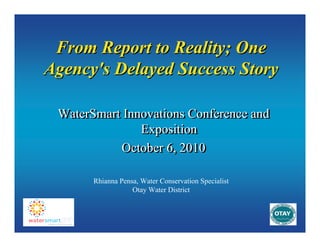 From Report to Reality; One
Agency's Delayed Success Story
WaterSmart Innovations Conference and
Exposition
October 6, 2010
Rhianna Pensa, Water Conservation Specialist
Otay Water District

 