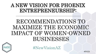 #PhXX
A NEW VISION FOR PHOENIX
ENTREPRENEURSHIP:
RECOMMENDATIONS TO
MAXIMIZE THE ECONOMIC
IMPACT OF WOMEN-OWNED
BUSINESSES
#NewVisionAZ
 