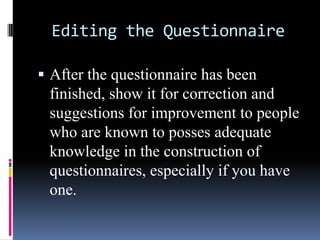 Editing the Questionnaire
 After the questionnaire has been
finished, show it for correction and
suggestions for improvement to people
who are known to posses adequate
knowledge in the construction of
questionnaires, especially if you have
one.
 