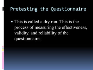 Pretesting the Questionnaire
 This is called a dry run. This is the
process of measuring the effectiveness,
validity, and reliability of the
questionnaire.
 