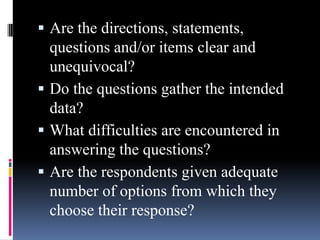  Are the directions, statements,
questions and/or items clear and
unequivocal?
 Do the questions gather the intended
data?
 What difficulties are encountered in
answering the questions?
 Are the respondents given adequate
number of options from which they
choose their response?
 