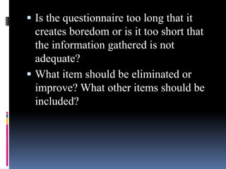  Is the questionnaire too long that it
creates boredom or is it too short that
the information gathered is not
adequate?
 What item should be eliminated or
improve? What other items should be
included?
 