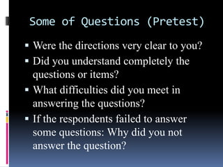 Some of Questions (Pretest)
 Were the directions very clear to you?
 Did you understand completely the
questions or items?
 What difficulties did you meet in
answering the questions?
 If the respondents failed to answer
some questions: Why did you not
answer the question?
 