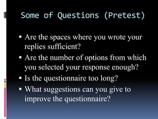 Some of Questions (Pretest)
 Are the spaces where you wrote your
replies sufficient?
 Are the number of options from which
you selected your response enough?
 Is the questionnaire too long?
 What suggestions can you give to
improve the questionnaire?
 