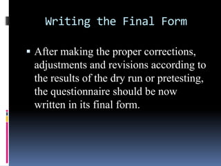 Writing the Final Form
 After making the proper corrections,
adjustments and revisions according to
the results of the dry run or pretesting,
the questionnaire should be now
written in its final form.
 