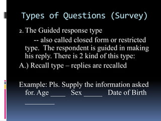 Types of Questions (Survey)
2. The Guided response type
-- also called closed form or restricted
type. The respondent is guided in making
his reply. There is 2 kind of this type:
A.) Recall type – replies are recalled
Example: Pls. Supply the information asked
for. Age ____ Sex _____ Date of Birth
________
 