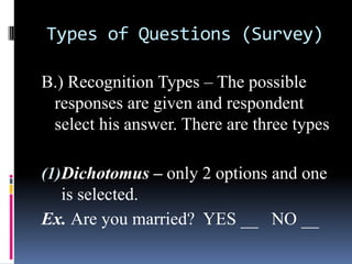 Types of Questions (Survey)
B.) Recognition Types – The possible
responses are given and respondent
select his answer. There are three types
(1)Dichotomus – only 2 options and one
is selected.
Ex. Are you married? YES __ NO __
 