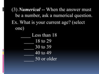 (3) Numerical -- When the answer must
be a number, ask a numerical question.
Ex. What is your current age? (select
one)
____ Less than 18
____ 18 to 29
____ 30 to 39
____ 40 to 49
____ 50 or older
 