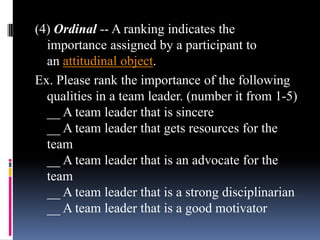 (4) Ordinal -- A ranking indicates the
importance assigned by a participant to
an attitudinal object.
Ex. Please rank the importance of the following
qualities in a team leader. (number it from 1-5)
__ A team leader that is sincere
__ A team leader that gets resources for the
team
__ A team leader that is an advocate for the
team
__ A team leader that is a strong disciplinarian
__ A team leader that is a good motivator
 
