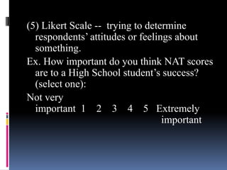 (5) Likert Scale -- trying to determine
respondents’ attitudes or feelings about
something.
Ex. How important do you think NAT scores
are to a High School student’s success?
(select one):
Not very
important 1 2 3 4 5 Extremely
important
 