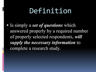 Definition
 Is simply a set of questions which
answered properly by a required number
of properly selected respondents, will
supply the necessary information to
complete a research study.
 