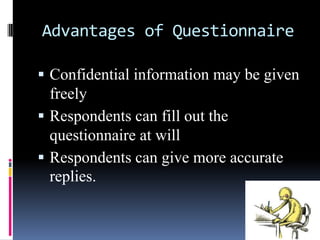Advantages of Questionnaire
 Confidential information may be given
freely
 Respondents can fill out the
questionnaire at will
 Respondents can give more accurate
replies.
 