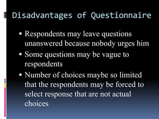 Disadvantages of Questionnaire
 Respondents may leave questions
unanswered because nobody urges him
 Some questions may be vague to
respondents
 Number of choices maybe so limited
that the respondents may be forced to
select response that are not actual
choices
 