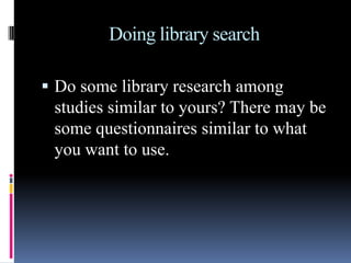 Doing library search
 Do some library research among
studies similar to yours? There may be
some questionnaires similar to what
you want to use.
 