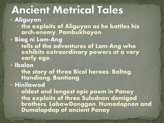  Aliguyon
 the exploits of Aliguyon as he battles his
arch-enemy, Pambukhayon
 Biag ni Lam-Ang
 tells of the adventures of Lam-Ang who
exhibits extraordinary powers at a very
early age.
 Ibalon
 the story of three Bicol heroes: Baltog,
Handiong, Bantiong
 Hinilawod
 oldest and longest epic poem in Panay
 the exploits of three Sulodnon demigod
brothers, LabawDonggon, Humadapnon and
Dumalapdap of ancient Panay
 