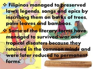  Filipinos managed to preserved
laws, legends, songs and epics by
inscribing them on barks of trees,
palm leaves and bamboos.
 Some of the literary forms have
managed to survived war and
tropical disasters because they
retained in the common minds and
were later reduced to permanent
forms.
 