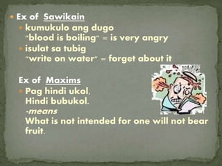  Ex of Sawikain
 kumukulo ang dugo
"blood is boiling" = is very angry
 isulat sa tubig
"write on water" = forget about it
Ex of Maxims
 Pag hindi ukol,
Hindi bubukol.
-means
What is not intended for one will not bear
fruit.
 
