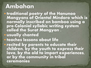  traditional poetry of the Hanunoo
Mangyans of Oriental Mindoro which is
normally inscribed on bamboo using a
pre-Colonial syllabic writing system
called the Surat Mangyan .
 usually chanted
 teaches lessons about life
 recited by parents to educate their
children, by the youth to express their
love, by the old to impart experiences,
or by the community in tribal
ceremonies
 