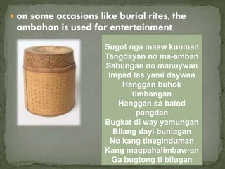 on some occasions like burial rites, the
ambahan is used for entertainment
Sugot nga maaw kunman
Tangdayan no ma-amban
Sabungan no manuywan
Impad las yami daywan
Hanggan buhok
timbangan
Hanggan sa balod
pangdan
Bugkat di way yamungan
Bilang dayi bunlagan
No kang tinaginduman
Kang magpahalimbaw-an
Ga bugtong ti bilugan
 