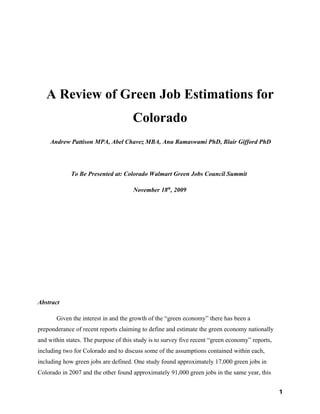 A Review of Green Job Estimations for
                                      Colorado
     Andrew Pattison MPA, Abel Chavez MBA, Anu Ramaswami PhD, Blair Gifford PhD




             To Be Presented at: Colorado Walmart Green Jobs Council Summit

                                      November 18th, 2009




Abstract

       Given the interest in and the growth of the “green economy” there has been a
preponderance of recent reports claiming to define and estimate the green economy nationally
and within states. The purpose of this study is to survey five recent “green economy” reports,
including two for Colorado and to discuss some of the assumptions contained within each,
including how green jobs are defined. One study found approximately 17,000 green jobs in
Colorado in 2007 and the other found approximately 91,000 green jobs in the same year, this


                                                                                                 1
 