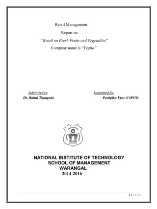 1 | P a g e
Retail Management
Report on
“Retail on Fresh Fruits and Vegetables”
Company name is “Vegito”
Submitted to: Submitted By:
Dr. Rahul Thangeda Pushpika Vyas (148938)
NATIONAL INSTITUTE OF TECHNOLOGY
SCHOOL OF MANAGEMENT
WARANGAL
2014-2016
 