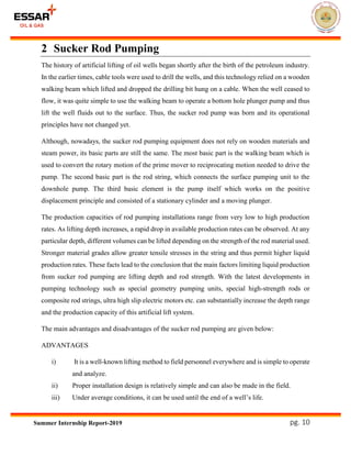 pg. 10Summer Internship Report-2019
2 Sucker Rod Pumping
The history of artificial lifting of oil wells began shortly after the birth of the petroleum industry.
In the earlier times, cable tools were used to drill the wells, and this technology relied on a wooden
walking beam which lifted and dropped the drilling bit hung on a cable. When the well ceased to
flow, it was quite simple to use the walking beam to operate a bottom hole plunger pump and thus
lift the well fluids out to the surface. Thus, the sucker rod pump was born and its operational
principles have not changed yet.
Although, nowadays, the sucker rod pumping equipment does not rely on wooden materials and
steam power, its basic parts are still the same. The most basic part is the walking beam which is
used to convert the rotary motion of the prime mover to reciprocating motion needed to drive the
pump. The second basic part is the rod string, which connects the surface pumping unit to the
downhole pump. The third basic element is the pump itself which works on the positive
displacement principle and consisted of a stationary cylinder and a moving plunger.
The production capacities of rod pumping installations range from very low to high production
rates. As lifting depth increases, a rapid drop in available production rates can be observed. At any
particular depth, different volumes can be lifted depending on the strength of the rod material used.
Stronger material grades allow greater tensile stresses in the string and thus permit higher liquid
production rates. These facts lead to the conclusion that the main factors limiting liquid production
from sucker rod pumping are lifting depth and rod strength. With the latest developments in
pumping technology such as special geometry pumping units, special high-strength rods or
composite rod strings, ultra high slip electric motors etc. can substantially increase the depth range
and the production capacity of this artificial lift system.
The main advantages and disadvantages of the sucker rod pumping are given below:
ADVANTAGES
i) It is a well-known lifting method to field personnel everywhere and is simple to operate
and analyze.
ii) Proper installation design is relatively simple and can also be made in the field.
iii) Under average conditions, it can be used until the end of a well’s life.
 