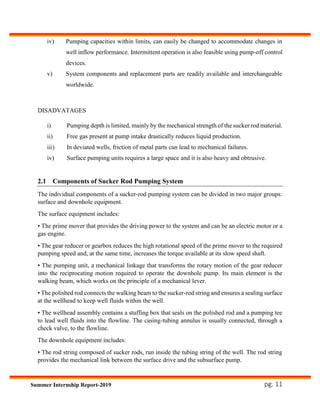 pg. 11Summer Internship Report-2019
iv) Pumping capacities within limits, can easily be changed to accommodate changes in
well inflow performance. Intermittent operation is also feasible using pump-off control
devices.
v) System components and replacement parts are readily available and interchangeable
worldwide.
DISADVATAGES
i) Pumping depth is limited, mainly by the mechanical strength of the sucker rod material.
ii) Free gas present at pump intake drastically reduces liquid production.
iii) In deviated wells, friction of metal parts can lead to mechanical failures.
iv) Surface pumping units requires a large space and it is also heavy and obtrusive.
2.1 Components of Sucker Rod Pumping System
The individual components of a sucker-rod pumping system can be divided in two major groups:
surface and downhole equipment.
The surface equipment includes:
• The prime mover that provides the driving power to the system and can be an electric motor or a
gas engine.
• The gear reducer or gearbox reduces the high rotational speed of the prime mover to the required
pumping speed and, at the same time, increases the torque available at its slow speed shaft.
• The pumping unit, a mechanical linkage that transforms the rotary motion of the gear reducer
into the reciprocating motion required to operate the downhole pump. Its main element is the
walking beam, which works on the principle of a mechanical lever.
• The polished rod connects the walking beam to the sucker-rod string and ensures a sealing surface
at the wellhead to keep well fluids within the well.
• The wellhead assembly contains a stuffing box that seals on the polished rod and a pumping tee
to lead well fluids into the flowline. The casing-tubing annulus is usually connected, through a
check valve, to the flowline.
The downhole equipment includes:
• The rod string composed of sucker rods, run inside the tubing string of the well. The rod string
provides the mechanical link between the surface drive and the subsurface pump.
 