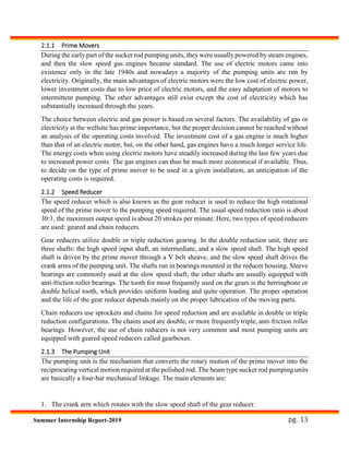 pg. 13Summer Internship Report-2019
2.1.1 Prime Movers
During the early part of the sucker rod pumping units, they were usually powered by steam engines,
and then the slow speed gas engines became standard. The use of electric motors came into
existence only in the late 1940s and nowadays a majority of the pumping units are run by
electricity. Originally, the main advantages of electric motors were the low cost of electric power,
lower investment costs due to low price of electric motors, and the easy adaptation of motors to
intermittent pumping. The other advantages still exist except the cost of electricity which has
substantially increased through the years.
The choice between electric and gas power is based on several factors. The availability of gas or
electricity at the wellsite has prime importance, but the proper decision cannot be reached without
an analysis of the operating costs involved. The investment cost of a gas engine is much higher
than that of an electric motor, but, on the other hand, gas engines have a much longer service life.
The energy costs when using electric motors have steadily increased during the last few years due
to increased power costs. The gas engines can thus be much more economical if available. Thus,
to decide on the type of prime mover to be used in a given installation, an anticipation of the
operating costs is required.
2.1.2 Speed Reducer
The speed reducer which is also known as the gear reducer is used to reduce the high rotational
speed of the prime mover to the pumping speed required. The usual speed reduction ratio is about
30:1, the maximum output speed is about 20 strokes per minute. Here, two types of speed reducers
are used: geared and chain reducers.
Gear reducers utilize double or triple reduction gearing. In the double reduction unit, there are
three shafts: the high speed input shaft, an intermediate, and a slow speed shaft. The high speed
shaft is driven by the prime mover through a V belt sheave, and the slow speed shaft drives the
crank arms of the pumping unit. The shafts run in bearings mounted in the reducer housing. Sleeve
bearings are commonly used at the slow speed shaft; the other shafts are usually equipped with
anti-friction roller bearings. The tooth for most frequently used on the gears is the herringbone or
double helical tooth, which provides uniform loading and quite operation. The proper operation
and the life of the gear reducer depends mainly on the proper lubrication of the moving parts.
Chain reducers use sprockets and chains for speed reduction and are available in double or triple
reduction configurations. The chains used are double, or more frequently triple, anti-friction roller
bearings. However, the use of chain reducers is not very common and most pumping units are
equipped with geared speed reducers called gearboxes.
2.1.3 The Pumping Unit
The pumping unit is the mechanism that converts the rotary motion of the prime mover into the
reciprocating vertical motion required at the polished rod. The beam type sucker rod pumping units
are basically a four-bar mechanical linkage. The main elements are:
1. The crank arm which rotates with the slow speed shaft of the gear reducer.
 