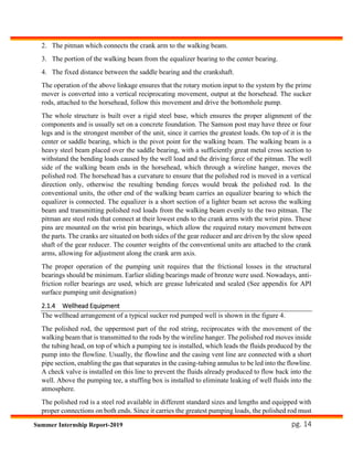 pg. 14Summer Internship Report-2019
2. The pitman which connects the crank arm to the walking beam.
3. The portion of the walking beam from the equalizer bearing to the center bearing.
4. The fixed distance between the saddle bearing and the crankshaft.
The operation of the above linkage ensures that the rotary motion input to the system by the prime
mover is converted into a vertical reciprocating movement, output at the horsehead. The sucker
rods, attached to the horsehead, follow this movement and drive the bottomhole pump.
The whole structure is built over a rigid steel base, which ensures the proper alignment of the
components and is usually set on a concrete foundation. The Samson post may have three or four
legs and is the strongest member of the unit, since it carries the greatest loads. On top of it is the
center or saddle bearing, which is the pivot point for the walking beam. The walking beam is a
heavy steel beam placed over the saddle bearing, with a sufficiently great metal cross section to
withstand the bending loads caused by the well load and the driving force of the pitman. The well
side of the walking beam ends in the horsehead, which through a wireline hanger, moves the
polished rod. The horsehead has a curvature to ensure that the polished rod is moved in a vertical
direction only, otherwise the resulting bending forces would break the polished rod. In the
conventional units, the other end of the walking beam carries an equalizer bearing to which the
equalizer is connected. The equalizer is a short section of a lighter beam set across the walking
beam and transmitting polished rod loads from the walking beam evenly to the two pitman. The
pitman are steel rods that connect at their lowest ends to the crank arms with the wrist pins. These
pins are mounted on the wrist pin bearings, which allow the required rotary movement between
the parts. The cranks are situated on both sides of the gear reducer and are driven by the slow speed
shaft of the gear reducer. The counter weights of the conventional units are attached to the crank
arms, allowing for adjustment along the crank arm axis.
The proper operation of the pumping unit requires that the frictional losses in the structural
bearings should be minimum. Earlier sliding bearings made of bronze were used. Nowadays, anti-
friction roller bearings are used, which are grease lubricated and sealed (See appendix for API
surface pumping unit designation)
2.1.4 Wellhead Equipment
The wellhead arrangement of a typical sucker rod pumped well is shown in the figure 4.
The polished rod, the uppermost part of the rod string, reciprocates with the movement of the
walking beam that is transmitted to the rods by the wireline hanger. The polished rod moves inside
the tubing head, on top of which a pumping tee is installed, which leads the fluids produced by the
pump into the flowline. Usually, the flowline and the casing vent line are connected with a short
pipe section, enabling the gas that separates in the casing-tubing annulus to be led into the flowline.
A check valve is installed on this line to prevent the fluids already produced to flow back into the
well. Above the pumping tee, a stuffing box is installed to eliminate leaking of well fluids into the
atmosphere.
The polished rod is a steel rod available in different standard sizes and lengths and equipped with
proper connections on both ends. Since it carries the greatest pumping loads, the polished rod must
 
