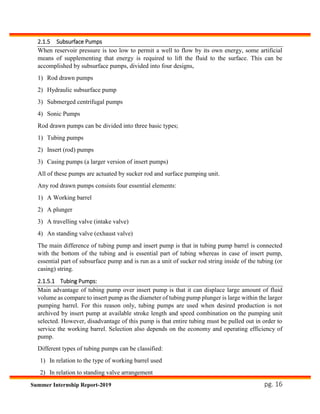 pg. 16Summer Internship Report-2019
2.1.5 Subsurface Pumps
When reservoir pressure is too low to permit a well to flow by its own energy, some artificial
means of supplementing that energy is required to lift the fluid to the surface. This can be
accomplished by subsurface pumps, divided into four designs,
1) Rod drawn pumps
2) Hydraulic subsurface pump
3) Submerged centrifugal pumps
4) Sonic Pumps
Rod drawn pumps can be divided into three basic types;
1) Tubing pumps
2) Insert (rod) pumps
3) Casing pumps (a larger version of insert pumps)
All of these pumps are actuated by sucker rod and surface pumping unit.
Any rod drawn pumps consists four essential elements:
1) A Working barrel
2) A plunger
3) A travelling valve (intake valve)
4) An standing valve (exhaust valve)
The main difference of tubing pump and insert pump is that in tubing pump barrel is connected
with the bottom of the tubing and is essential part of tubing whereas in case of insert pump,
essential part of subsurface pump and is run as a unit of sucker rod string inside of the tubing (or
casing) string.
2.1.5.1 Tubing Pumps:
Main advantage of tubing pump over insert pump is that it can displace large amount of fluid
volume as compare to insert pump as the diameter of tubing pump plunger is large within the larger
pumping barrel. For this reason only, tubing pumps are used when desired production is not
archived by insert pump at available stroke length and speed combination on the pumping unit
selected. However, disadvantage of this pump is that entire tubing must be pulled out in order to
service the working barrel. Selection also depends on the economy and operating efficiency of
pump.
Different types of tubing pumps can be classified:
1) In relation to the type of working barrel used
2) In relation to standing valve arrangement
 