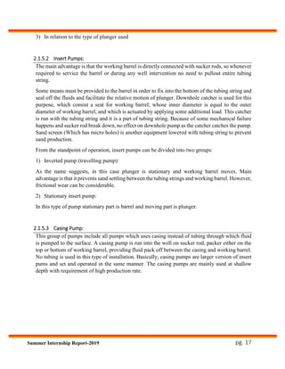 pg. 17Summer Internship Report-2019
3) In relation to the type of plunger used
2.1.5.2 Insert Pumps:
The main advantage is that the working barrel is directly connected with sucker rods, so whenever
required to service the barrel or during any well intervention no need to pullout entire tubing
string.
Some means must be provided to the barrel in order to fix into the bottom of the tubing string and
seal off the fluids and facilitate the relative motion of plunger. Downhole catcher is used for this
purpose, which consist a seat for working barrel; whose inner diameter is equal to the outer
diameter of working barrel, and which is actuated by applying some additional load. This catcher
is run with the tubing string and it is a part of tubing string. Because of some mechanical failure
happens and sucker rod break down, no effect on downhole pump as the catcher catches the pump.
Sand screen (Which has micro holes) is another equipment lowered with tubing string to prevent
sand production.
From the standpoint of operation, insert pumps can be divided into two groups:
1) Inverted pump (travelling pump):
As the name suggests, in this case plunger is stationary and working barrel moves. Main
advantage is that it prevents sand settling between the tubing strings and working barrel. However,
frictional wear can be considerable.
2) Stationary insert pump:
In this type of pump stationary part is barrel and moving part is plunger.
2.1.5.3 Casing Pump:
This group of pumps include all pumps which uses casing instead of tubing through which fluid
is pumped to the surface. A casing pump is run into the well on sucker rod, packer either on the
top or bottom of working barrel, providing fluid pack off between the casing and working barrel.
No tubing is used in this type of installation. Basically, casing pumps are larger version of insert
pums and set and operated in the same manner. The casing pumps are mainly used at shallow
depth with requirement of high production rate.
 
