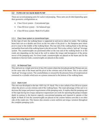 pg. 21Summer Internship Report-2019
2.2 TYPES OF SUCKER ROD PUMP
There are several pumping units for sucker rod pumping. These units are divided depending upon
their geometric configurations as:
 Class I lever system – Conventional type
 Class III lever system – Air balanced type
 Class III lever system- Mark II of Lufkin
2.2.1 Class I lever system or conventional type:
In this type of unit, the walking beam is supported at and moves about its centre. The walking
beam here acts as a double arm lever on the two sides of the pivot i.e. the Sampson post where
pivot is near to the middle of the walking beam. The rear end of the walking beam is the driving
end and the front end of the walking beam is the driven end. This is also called a “pull-up” leverage
system. The counterweights are positioned either at the rear end of the walking beam or at the
crank arm depending on the load at the well to reduce the torque and horsepower of the prime
mover of the pumping unit. For fewer loads, counterweights are placed on the beam and for the
moderate to heavier loads, counterweights are placed on the cranks.
2.2.2 Air Balanced Type
This unit acts as a single arm lever (Class III) system where the horsehead and the Pitman arm are
on the same side of the beam and the pivot at the extreme end of the beam. This is also called
“push-up” leverage system. The counterbalance is ensured by the pressure force of compressed air
contained in a cylinder which acts on a piston connected to the bottom of the walking beam.
2.2.3 Mark II Unit
This unit was developed in the late 1950’s by J.P. Byrd. This is also called a Class III lever system
where the pivot is at one extreme end of the walking beam. The main advantage of this unit is to
decrease the torque and power requirements of the pumping units. It implies that the pumping unit
of this type having less torque and power requirement can work for operating the pump at deeper
depth in contrast to the heavier capacity conventional pumping unit required to operate at that
depth. In Mark II Unit the counterweights are placed on the counter balance arm that is on other
side of the crank arm. This feature also ensures a more uniform net torque variation throughout
the complete pumping cycle.
 