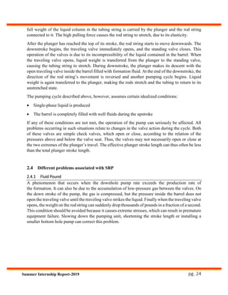 pg. 24Summer Internship Report-2019
full weight of the liquid column in the tubing string is carried by the plunger and the rod string
connected to it. The high pulling force causes the rod string to stretch, due to its elasticity.
After the plunger has reached the top of its stroke, the rod string starts to move downwards. The
downstroke begins, the traveling valve immediately opens, and the standing valve closes. This
operation of the valves is due to its incompressibility of the liquid contained in the barrel. When
the traveling valve opens, liquid weight is transferred from the plunger to the standing valve,
causing the tubing string to stretch. During downstroke, the plunger makes its descent with the
open traveling valve inside the barrel filled with formation fluid. At the end of the downstroke, the
direction of the rod string’s movement is reversed and another pumping cycle begins. Liquid
weight is again transferred to the plunger, making the rods stretch and the tubing to return to its
unstretched state.
The pumping cycle described above, however, assumes certain idealized conditions:
 Single-phase liquid is produced
 The barrel is completely filled with well fluids during the upstroke
If any of these conditions are not met, the operation of the pump can seriously be affected. All
problems occurring in such situations relate to changes in the valve action during the cycle. Both
of these valves are simple check valves, which open or close, according to the relation of the
pressures above and below the valve seat. Thus, the valves may not necessarily open or close at
the two extremes of the plunger’s travel. The effective plunger stroke length can thus often be less
than the total plunger stroke length.
2.4 Different problems associated with SRP
2.4.1 Fluid Pound
A phenomenon that occurs when the downhole pump rate exceeds the production rate of
the formation. It can also be due to the accumulation of low-pressure gas between the valves. On
the down stroke of the pump, the gas is compressed, but the pressure inside the barrel does not
open the traveling valve until the traveling valve strikes the liquid. Finally when the traveling valve
opens, the weight on the rod string can suddenly drop thousands of pounds in a fraction of a second.
This condition should be avoided because it causes extreme stresses, which can result in premature
equipment failure. Slowing down the pumping unit, shortening the stroke length or installing a
smaller bottom hole pump can correct this problem.
 