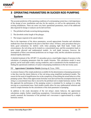 pg. 26Summer Internship Report-2019
3 OPERATING PARAMETERS IN SUCKER ROD PUMPING
System
The accurate prediction of the operating conditions of a rod pumping system has a vital importance
of the design of new installations and also for the analysis, as well as the optimization of the
existing installations. There are some very basic operational parameters, most of the additional
data required for design or analysis can be derived from:
1. The polished rod loads occurring during pumping.
2. The downhole stroke length of the plunger.
3. The torques required at the speed reducer.
Due to the importance of the above parameters, several approximate formulae and calculation
methods have been developed in the past to find their values. Of these, early procedures that give
fairly good estimations for shallow wells when pumping light fluid loads. Under such
circumstances, the rod string can be treated as a concentrated mass, and this assumption leads to
quite simple physical and mathematical models. As well depth increases, however, the
assumptions of these conventional predictions are no longer valid, and the calculation accuracies
attained rapidly deteriorate.
A detailed treatment of the API RP 11L procedure gives a much higher degree of accuracy in the
calculation of pumping parameters than the simple formulas. This calculation model is more
general, can be used under widely varying conditions, and is considered to be the standard way of
finding the operational conditions of sucker-rod pumping installations in the last twenty years.
3.1 Approximate Calculation Models (Jennings & Texas, 1989)
A common feature of the simple predictions available for the determination of pumping parameters
is that they treat the elastic behavior of the rod string using simplified mechanical models. The
reason for the need of simplification lies in the complexity of describing the actual behavior of the
pumping system. Most of the approximate formulae were derived from the assumption that the rod
string is a concentrated mass that is moved by the polished rod in simple harmonic motion. With
this approach the performance of the pumping system is simulated by its analogy to a spring
moving on a concentrated mass. Such models usually allow for easy mathematical solutions and
result in simple formulae for the calculations of the main parameters of pumping.
In addition to the crude description of the rod string’s elastic behavior, the approximate
calculations employ further simplifying assumptions. Conventional pumping unit geometry is
usually assumed; the kinematics of the polished rod’s movement is approximated by a simple
harmonic motion.
 