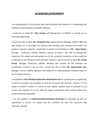 ACKNOWLEDGEMENT
I am really grateful to all personnel who have facilitated and helped me in undertaking and
fulfilling my internship here at EOGEPL, Mehsana.
I would like to thank Mr. Vijay Vispute and Management of EOGEPL to provide me an
internship opportunity.
I would also like to thank Mr. Chalapathy Rao, Deputy General Manager, EOGEPL, Mehsana
who helped me in my project by teaching and providing with necessary information and
guidance wherever required. I would like to extend my thankfulness to Mr. Sagar Ranjan,
Manager - Production, EOGEPL, Mehsana because of whom I was able to envisage and
implement this project and who guided me to the successful completion of this project by
mentoring me and honing my skills wherever required. I would also like to thank Mr. Pankaj
Grover, Manager- Production, EOGEPL, Mehsana who showed me the workings and
complexities involved in the oil field. I would also like to thank Mr. Subramaniam Rao,
Manager- Finance, EOGEPL, Mehsana who helped me in understanding the financial aspect of
the oil and gas industry.
I am grateful to Essar Oil & Gas Exploration & Production Ltd. for providing me an opportunity
to pursue my project and providing me with the necessary help wherever required. It is my
radiant sentiment to place on record my best regards, deepest sense of gratitude to my
seniors and coworkers for all the help and support provided by them, without whom, this
project would not be possible.
I am also grateful to Pandit Deendayal Petroleum University for providing me with an
opportunity to pursue my project and for providing me with the necessary help
wherever required.
 