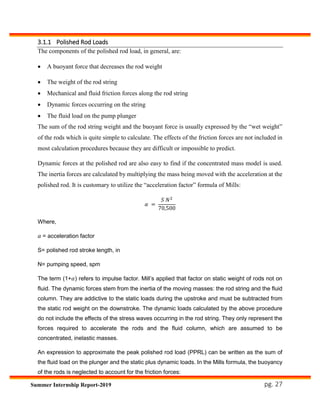 pg. 27Summer Internship Report-2019
3.1.1 Polished Rod Loads
The components of the polished rod load, in general, are:
 A buoyant force that decreases the rod weight
 The weight of the rod string
 Mechanical and fluid friction forces along the rod string
 Dynamic forces occurring on the string
 The fluid load on the pump plunger
The sum of the rod string weight and the buoyant force is usually expressed by the “wet weight”
of the rods which is quite simple to calculate. The effects of the friction forces are not included in
most calculation procedures because they are difficult or impossible to predict.
Dynamic forces at the polished rod are also easy to find if the concentrated mass model is used.
The inertia forces are calculated by multiplying the mass being moved with the acceleration at the
polished rod. It is customary to utilize the “acceleration factor” formula of Mills:
𝛼 =
𝑆 𝑁2
70,500
Where,
𝛼 = acceleration factor
S= polished rod stroke length, in
N= pumping speed, spm
The term (1+𝛼) refers to impulse factor. Mill’s applied that factor on static weight of rods not on
fluid. The dynamic forces stem from the inertia of the moving masses: the rod string and the fluid
column. They are addictive to the static loads during the upstroke and must be subtracted from
the static rod weight on the downstroke. The dynamic loads calculated by the above procedure
do not include the effects of the stress waves occurring in the rod string. They only represent the
forces required to accelerate the rods and the fluid column, which are assumed to be
concentrated, inelastic masses.
An expression to approximate the peak polished rod load (PPRL) can be written as the sum of
the fluid load on the plunger and the static plus dynamic loads. In the Mills formula, the buoyancy
of the rods is neglected to account for the friction forces:
 