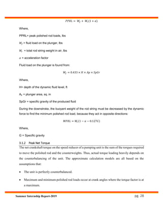 pg. 28Summer Internship Report-2019
𝑃𝑃𝑅𝐿 = 𝑊𝑓 + 𝑊𝑟(1 + 𝛼)
Where,
PPRL= peak polished rod loads, lbs
𝑊𝑓 = fluid load on the plunger, lbs
𝑊𝑟 = total rod string weight in air, lbs
𝛼 = acceleration factor
Fluid load on the plunger is found from:
𝑊𝑓 = 0.433 × 𝐻 × 𝐴𝑝 × 𝑆𝑝𝐺𝑟
Where,
H= depth of the dynamic fluid level, ft
Ap = plunger area, sq. in
SpGr = specific gravity of the produced fluid
During the downstroke, the buoyant weight of the rod string must be decreased by the dynamic
force to find the minimum polished rod load, because they act in opposite directions:
𝑀𝑃𝑅𝐿 = 𝑊𝑟(1 − 𝛼 − 0.127𝐺)
Where,
G = Specific gravity
3.1.2 Peak Net Torque
The net crankshaft torque on the speed reducer of a pumping unit is the sum of the torques required
to move the polished rod and the counterweights. Thus, actual torque loading heavily depends on
the counterbalancing of the unit. The approximate calculation models are all based on the
assumptions that:
 The unit is perfectly counterbalanced.
 Maximum and minimum polished rod loads occur at crank angles where the torque factor is at
a maximum.
 