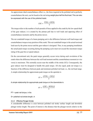 pg. 29Summer Internship Report-2019
An approximate ideal counterbalance effect i.e., the force required at the polished rod to perfectly
counterbalance the unit, can be found as the rod string weight plus half the fluid load. This can also
be expressed with the use of the polished loads:
𝐶𝐵𝐸 =
𝑃𝑃𝑅𝐿 + 𝑀𝑃𝑅𝐿
2
The torque refers to the number of inch-pounds of force applied to the crank by the low speed shaft
of the gear reducer, it is created by the pitman pull due to well loads and opposing effect of
counterbalance moments and by the prime mover.
The net crankshaft torque of a beam pumping unit is the difference between well load torque and
counterbalance torque at any position of the crank. This net crankshaft torque is the actual torsional
load seen by the prime mover and the gear reducer is designed. Thus, in any pumping installation
the actual peak torque occurring during the pumping cycle must not exceed the maximum torque
rating of the gear box or speed reducer.
On the conventional unit, the peak torque generally occurs twice during each revolution of the
crank where the difference between the well load moment and the counterbalance moment (or vice
versa) is maximum. This normally occurs near the middle of the stroke (S/2). Consequently, the
gear reducer must be designed to handle this peak torque. All else equal, peak net torque is a
function of the difference between peak and minimum polished rod load, i.e., the rod load range.
A simple relationship for approximate peak torque on the upstroke is
𝑃𝑇 =
(𝑃𝑃𝑅𝐿 − 𝐶𝐵𝐸)𝑆
2
A simple relationship for approximate peak torque on the downstroke is
𝑃𝑇 =
(𝐶𝐵𝐸 − 𝑀𝑃𝑅𝐿)𝑆
2
PT = peak net torque, in lbs
S= polished rod stroke length, in
3.1.3 Effective Plunger Stroke
A considerable difference is exist between polished rod stroke surface length and downhole
plunger stroke length. The point of interest is the distance that the plunger travels relative to the
 