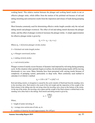 pg. 30Summer Internship Report-2019
working barrel. This relative motion between the plunger and working barrel results in net or
effective plunger stoke, which differs from the motion of the polished rod because of rod and
tubing stretching and contraction results from the imposition and release of loads during pumping
cycle.
Most formulas commonly used for determining effective stroke length consider only the rod and
tubing stretch and plunger overtravel. The effect of rod and tubing stretch decreases the plunger
stroke, and the effect of plunger overtravel increases the plunger stroke. A simple approximation
for effective plunger stroke is given by:
𝑆 𝑝 = 𝑆 + 𝑒 𝑝 − (𝑒𝑡 + 𝑒 𝑟)
Where, 𝑆 𝑝 = 𝐸𝑓𝑓𝑒𝑐𝑡𝑖𝑣𝑒 𝑝𝑙𝑢𝑛𝑔𝑒𝑟 𝑠𝑡𝑟𝑜𝑘𝑒, 𝑖𝑛𝑐ℎ𝑒𝑠
𝑆 = 𝑃𝑜𝑙𝑖𝑠ℎ𝑒𝑑 𝑟𝑜𝑑 𝑠𝑡𝑜𝑘𝑒 𝑙𝑒𝑛𝑔𝑡ℎ, 𝑖𝑛𝑐ℎ𝑒𝑠
𝑒 𝑝 = 𝑃𝑙𝑢𝑛𝑔𝑒𝑟 𝑜𝑣𝑒𝑟𝑡𝑟𝑎𝑣𝑒𝑙, 𝑖𝑛𝑐ℎ𝑒𝑠
𝑒𝑡 = 𝑡𝑢𝑏𝑖𝑛𝑔 𝑠𝑡𝑟𝑒𝑡𝑐ℎ, 𝑖𝑛𝑐ℎ𝑒𝑠
𝑒 𝑟 = 𝑟𝑜𝑑 𝑠𝑡𝑟𝑒𝑡𝑐ℎ, 𝑖𝑛𝑐ℎ𝑒𝑠
Plunger overtravel mainly occurs because of dynamic load imposed by rod string during pumping
cycle. In this situation when upstroke begins at surface, the downhole pump maybe still by moving
downwards or vice versa. Many formulas have been presented with varying results because of
complexity of pumping system, particularly in deep wells. Most commonly used method to
calculate it is Coberly’s method
𝑒 𝑝 = 1.93 × 10−11
× (𝐿𝑁)2
× 𝑆
Rod and tubing stretch, or elongation is caused by the cyclic transfer of fluid load from the standing valve
to the traveling valve. Rod stretch is the result of the rod weight and the imposition of the weight of the
fluid column in the tubing onto the rod string when the traveling valve closes at the bottom of the stroke.
At the top of the stroke, the traveling valve opens and the weight of the fluid column is shifted back to the
standing valve (thus back to the tubing). Rod stretch and tubing stretch is given by;
𝑒 𝑟 =
12𝑊𝑓 𝐿
𝐴 𝑟 𝐸
Where,
L = length of sucker rod string, ft
𝐴 𝑟 = average cross section area of rods, sq. in.
E = modulus of elasticity for steel (approximately 30× 106
𝑝𝑠𝑖)
 