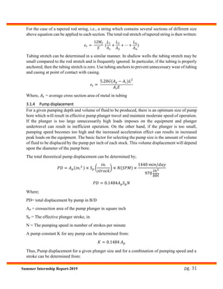 pg. 31Summer Internship Report-2019
For the case of a tapered rod string, i.e., a string which contains several sections of different size
above equation can be applied to each section. The total rod stretch of tapered string is then written:
𝑒 𝑟 =
12𝑊𝑓
𝐸
(
𝐿1
𝐴1
+
𝐿2
𝐴2
+ ⋯ +
𝐿 𝑛
𝐴 𝑛
)
Tubing stretch can be determined in a similar manner. In shallow wells the tubing stretch may be
small compared to the rod stretch and is frequently ignored. In particular, if the tubing is properly
anchored, then the tubing stretch is zero. Use tubing anchors to prevent unnecessary wear of tubing
and casing at point of contact with casing.
𝑒𝑡 =
5.20𝐺(𝐴 𝑝 − 𝐴 𝑟)𝐿2
𝐴𝑡 𝐸
Where, 𝐴 𝑡 = average cross section area of metal in tubing
3.1.4 Pump displacement
For a given pumping depth and volume of fluid to be produced, there is an optimum size of pump
bore which will result in effective pump plunger travel and maintain moderate speed of operation.
If the plunger is too large unnecessarily high loads imposes on the equipment and plunger
undertravel can result in inefficient operation. On the other hand, if the plunger is too small,
pumping speed becomes too high and the increased acceleration effect can results in increased
peak loads on the equipment. The basic factor for selecting the pump size is the amount of volume
of fluid to be displaced by the pump per inch of each stock. This volume displacement will depend
upon the diameter of the pump bore.
The total theoretical pump displacement can be determined by;
𝑃𝐷 = 𝐴 𝑝(𝑖𝑛.2 ) × 𝑆 𝑝 (
𝑖𝑛.
𝑠𝑡𝑟𝑜𝑐𝑘
) × 𝑁(𝑆𝑃𝑀) ×
1440 𝑚𝑖𝑛/𝑑𝑎𝑦
970
𝑖𝑛3
𝑏𝑏𝑙
𝑃𝐷 = 0.1484𝐴 𝑝 𝑆 𝑝 𝑁
Where;
PD= total displacement by pump in B/D
Ap = crossection area of the pump plunger in square inch
Sp = The effective plunger stroke, in
N = The pumping speed in number of strokes per minute
A pump constant K for any pump can be determined from:
𝐾 = 0.1484 𝐴 𝑝
Thus, Pump displacement for a given plunger size and for a combination of pumping speed and a
stroke can be determined from:
 