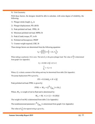 pg. 33Summer Internship Report-2019
9) Unit Geometry
With these factors, the designer should be able to calculate, with some degree of reliability, the
following:
1) Plunger stroke length, 𝑆 𝑝, in
2) Plunger displacement, PD, (B/D)
3) Peak polished rod load, PPRL, lb
4) Minimum polished rod load, MPRL lb
5) Peak (Crank) torque, PT, in-lb
6) Polished rod horsepower, PRHP
7) Counter weight required, CBE, lb
These design factors are determined from the following equations
𝑆 𝑝 = [(
𝑆 𝑝
𝑆
) × 𝑆] − [ 𝐹𝑜 ×
1
𝑘 𝑡
]
When tubing is anchored, 1/kt is zero. The term 𝐹𝑜 is the gross plunger load. The value of
𝑆 𝑝
𝑆
is determined
from graph 1(in Appendix)
𝐹𝑜 = 0.340 × 𝐷 𝑝
2
× 𝐷 × 𝐺
1
𝑘 𝑡
= 𝐸𝑡 × 𝐿
Where, 𝐸𝑡 is elastic constant of the tubing and may be determined from table 2(In Appendix)
The pump displacement PD is given by,
𝑃𝐷 = 0.1166𝑆 𝑝 × 𝑁 × 𝐷 𝑝
2
Peak polished rod load, PPRL is given by:
𝑃𝑃𝑅𝐿 = 𝑊𝑟𝑓 + [(
𝐹1
𝑆𝑘 𝑟
⁄ ) × 𝑆𝑘 𝑟]
Where, 𝑊𝑟𝑓 is weight of rod in fluid and is determined by:
𝑊𝑟𝑓 = 𝑊𝑟 × 𝐿 × (1 − 0.128)𝐺
The weight of rod 𝑊𝑟 is determined from table 2 (in Appendix)
The nondimensional parameter (
𝐹1
𝑆𝑘 𝑟
⁄ ) is determined from graph 2 (in Appendix)
The value of (
1
𝑘 𝑟
) for tapered string is given by,
 