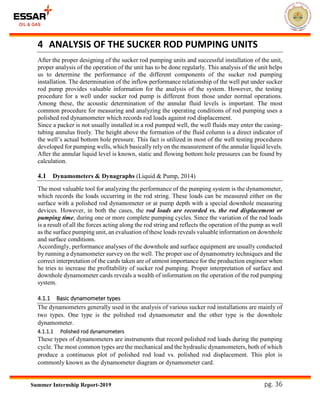 pg. 36Summer Internship Report-2019
4 ANALYSIS OF THE SUCKER ROD PUMPING UNITS
After the proper designing of the sucker rod pumping units and successful installation of the unit,
proper analysis of the operation of the unit has to be done regularly. This analysis of the unit helps
us to determine the performance of the different components of the sucker rod pumping
installation. The determination of the inflow performance relationship of the well put under sucker
rod pump provides valuable information for the analysis of the system. However, the testing
procedure for a well under sucker rod pump is different from those under normal operations.
Among these, the acoustic determination of the annular fluid levels is important. The most
common procedure for measuring and analyzing the operating conditions of rod pumping uses a
polished rod dynamometer which records rod loads against rod displacement.
Since a packer is not usually installed in a rod pumped well, the well fluids may enter the casing-
tubing annulus freely. The height above the formation of the fluid column is a direct indicator of
the well’s actual bottom hole pressure. This fact is utilized in most of the well testing procedures
developed for pumping wells, which basically rely on the measurement of the annular liquid levels.
After the annular liquid level is known, static and flowing bottom hole pressures can be found by
calculation.
4.1 Dynamometers & Dynagraphs (Liquid & Pump, 2014)
The most valuable tool for analyzing the performance of the pumping system is the dynamometer,
which records the loads occurring in the rod string. These loads can be measured either on the
surface with a polished rod dynamometer or at pump depth with a special downhole measuring
devices. However, in both the cases, the rod loads are recorded vs. the rod displacement or
pumping time, during one or more complete pumping cycles. Since the variation of the rod loads
is a result of all the forces acting along the rod string and reflects the operation of the pump as well
as the surface pumping unit, an evaluation of these loads reveals valuable information on downhole
and surface conditions.
Accordingly, performance analyses of the downhole and surface equipment are usually conducted
by running a dynamometer survey on the well. The proper use of dynamometry techniques and the
correct interpretation of the cards taken are of utmost importance for the production engineer when
he tries to increase the profitability of sucker rod pumping. Proper interpretation of surface and
downhole dynamometer cards reveals a wealth of information on the operation of the rod pumping
system.
4.1.1 Basic dynamometer types
The dynamometers generally used in the analysis of various sucker rod installations are mainly of
two types. One type is the polished rod dynamometer and the other type is the downhole
dynamometer.
4.1.1.1 Polished rod dynamometers
These types of dynamometers are instruments that record polished rod loads during the pumping
cycle. The most common types are the mechanical and the hydraulic dynamometers, both of which
produce a continuous plot of polished rod load vs. polished rod displacement. This plot is
commonly known as the dynamometer diagram or dynamometer card.
 