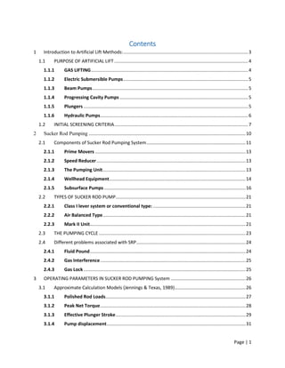 Page | 1
Contents
1 Introduction to Artificial Lift Methods:.................................................................................................3
1.1 PURPOSE OF ARTIFICIAL LIFT ........................................................................................................4
1.1.1 GAS LIFTING..........................................................................................................................4
1.1.2 Electric Submersible Pumps.................................................................................................5
1.1.3 Beam Pumps.........................................................................................................................5
1.1.4 Progressing Cavity Pumps....................................................................................................5
1.1.5 Plungers ................................................................................................................................5
1.1.6 Hydraulic Pumps...................................................................................................................6
1.2 INITIAL SCREENING CRITERIA........................................................................................................7
2 Sucker Rod Pumping ..........................................................................................................................10
2.1 Components of Sucker Rod Pumping System.............................................................................11
2.1.1 Prime Movers .....................................................................................................................13
2.1.2 Speed Reducer....................................................................................................................13
2.1.3 The Pumping Unit...............................................................................................................13
2.1.4 Wellhead Equipment..........................................................................................................14
2.1.5 Subsurface Pumps ..............................................................................................................16
2.2 TYPES OF SUCKER ROD PUMP.....................................................................................................21
2.2.1 Class I lever system or conventional type: ........................................................................21
2.2.2 Air Balanced Type...............................................................................................................21
2.2.3 Mark II Unit.........................................................................................................................21
2.3 THE PUMPING CYCLE ..................................................................................................................23
2.4 Different problems associated with SRP.....................................................................................24
2.4.1 Fluid Pound.........................................................................................................................24
2.4.2 Gas Interference.................................................................................................................25
2.4.3 Gas Lock..............................................................................................................................25
3 OPERATING PARAMETERS IN SUCKER ROD PUMPING System ..........................................................26
3.1 Approximate Calculation Models (Jennings & Texas, 1989).......................................................26
3.1.1 Polished Rod Loads.............................................................................................................27
3.1.2 Peak Net Torque.................................................................................................................28
3.1.3 Effective Plunger Stroke.....................................................................................................29
3.1.4 Pump displacement............................................................................................................31
 