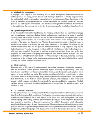 pg. 37Summer Internship Report-2019
a) Mechanical dynamometer:
It employs a steel ring as its load measuring device, which when placed between the carrier bar
and the polished rod clamp, carries the full load. The ring’s deflection is directly proportional to
the load applied, which is recorded on paper attached to a rotating drum. Since the rotation of the
drum is controlled by the polished rod’s vertical movement, the resultant record is a trace of
polished rod loads against displacement. The major disadvantage of the mechanical dynamometer
is the need to stop the pumping unit before the dynamometer can be installed on the polished rod.
b) Hydraulic dynamometer:
It can be installed without the need to stop the pumping unit and thus, has a definite advantage
over its mechanical counterpart. Before the first application on a well, a special spacer is installed
on the polished rod between the carrier bar and the polished rod clamp. The dynamometer’s two
load sensing hydraulic pistons can be installed easily, even while the unit is pumping, between the
shoulder of the spacer and the carrier bar. After the dynamometer is in place, hydraulic pressure is
applied to the pistons by activating the hand pump connected to the system. The pistons lift the
spacer off the carrier bar, and the polished rod load hereafter is fully supported only by the
hydraulic pistons. Thus, the changes in polished rod loads entail changes in the hydraulic pressure,
which are then recorded. The record is made on a paper attached to a drum, by a stylus that
magnifies the displacement of a spring-retarded piston. This drum is rotated by a pull cord, one
end of which is affixed to a stationary point. The rotational angle of the drum, therefore, is directly
proportional to the polished rod’s instantaneous position, and the record obtained is a plot of
polished rod load vs. polished rod displacement.
c) Electronic type:
The main parts of this type of dynamometer unit are the load transducer, the position transducer,
and the electronics, which provide interfacing, signal recording and processing. The load
transducer is placed between the carrier bar and the polished rod clamp and usually employs strain
gauges to sense polished rod loads. The position transducers include a potentiometer or other
device that produces a signal directly proportional to polished rod displacement. The signals of
both transducers, in the form of electric potential changes, are connected to data acquisition
circuitry which produces smoothed electric signals for recording and further processing. Polished
rod load and the position of the polished rod can thus be recorded on the portable recorder as a
function of time.
4.1.1.2 Downhole Dynagraphs
As the dynamometers used at the surface reflect basically the conditions at the surface, it cannot
directly reflect the downhole conditions. This happens because the cards recorded at the surface,
in addition to the downhole forces, also reflects all the forces, both static and dynamic, that occur
from the pump up the string. When a dynamometer is placed just above the pump, the recorded
card gives a true indication of the pump’s operation. The Gilbert’s dynagraph, which is basically
a mechanical dynamometer, is used for this purpose. The pump dynagraph is an instrument which
provides indicator diagrams analogous to the indicator diagrams ordinarily obtained for engines,
compressors, and surface pumps-with, the principal distinction that no zero-pressure line is traced
 