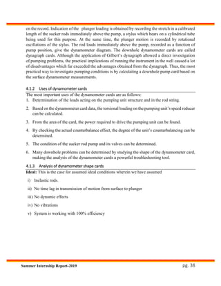 pg. 38Summer Internship Report-2019
on the record. Indication of the plunger loading is obtained by recording the stretch in a calibrated
length of the sucker rods immediately above the pump, a stylus which bears on a cylindrical tube
being used for this purpose. At the same time, the plunger motion is recorded by rotational
oscillations of the stylus. The rod loads immediately above the pump, recorded as a function of
pump position, give the dynamometer diagram. The downhole dynamometer cards are called
dynagraph cards. Although the application of Gilbert’s dynagraph allowed a direct investigation
of pumping problems, the practical implications of running the instrument in the well caused a lot
of disadvantages which far exceeded the advantages obtained from the dynagraph. Thus, the most
practical way to investigate pumping conditions is by calculating a downhole pump card based on
the surface dynamometer measurements.
4.1.2 Uses of dynamometer cards
The most important uses of the dynamometer cards are as follows:
1. Determination of the loads acting on the pumping unit structure and in the rod string.
2. Based on the dynamometer card data, the torsional loading on the pumping unit’s speed reducer
can be calculated.
3. From the area of the card, the power required to drive the pumping unit can be found.
4. By checking the actual counterbalance effect, the degree of the unit’s counterbalancing can be
determined.
5. The condition of the sucker rod pump and its valves can be determined.
6. Many downhole problems can be determined by studying the shape of the dynamometer card,
making the analysis of the dynamometer cards a powerful troubleshooting tool.
4.1.3 Analysis of dynamometer shape cards
Ideal: This is the case for assumed ideal conditions wherein we have assumed
i) Inelastic rods.
ii) No time lag in transmission of motion from surface to plunger
iii) No dynamic effects
iv) No vibrations
v) System is working with 100% efficiency
 